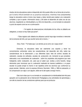intuitivo de los educadores sobre el desarrollo del niño puede influir en su forma de enseñar,
por lo tanto influirá también en su practica evaluativa, mientras mas conocimientos
tenga la educadora sobre el tema mas bases y datos tendrá para realizar una evaluación
completa y que le aporte información veraz y útil sobre el desarrollo de cada uno de sus
alumnos, respetando su individualidad y su ritmo de desarrollo, y si es tomada la evaluación
a juicio de experto como se ve a continuación:
- "el registro de observaciones individuales de los niños no debería ser
obligatorio, a veces no hay nada que poner".
- "Este registro solo debería de utilizarse cuando haya algo novedoso o relevante
de la conducta del niño, por que escribir tanto de lo mismo..."
Educ. Rubí - "Ya hasta aquí. Los demás ya se como van, luego anoto".
Entonces, la educadora debe ser realmente una experta y tener los
conocimientos suficientes sobre las características del desarrollo del niño, sobre las
características de la observación y sus diferentes tipos: lista de control, escalas de
valoración, escalas de actitudes, escalas de producción, etc. tomando la que considere
adecuada a sus necesidades de evaluación , sobre los propósitos del programa que esta
trabajando, sobre evaluación, etc. para que al saber que evalúa y como hacerlo, tenga
elementos para reconocer que la evaluación realizada de manera cualitativa a un grupo
escolar no puede arrojar lo mismo ni ser repetitiva entre los alumnos que conforman su
grupo escolar. Además, como lo expresa (Gimeno Sacristán, 1994, p. 368) la evaluación, si
es comparación con algo o con alguien, debe ser la del sujeto consigo mismo.
Esto da la idea que no es tomada en consideración la individualidad del niño para
apoyarlo con la planeación de la Intervención Pedagógica y las actividades de aprendizaje y
con ello la creación de las condiciones optimas para que se produzca
127
 