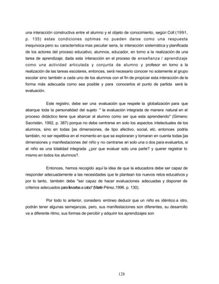 una interacción constructiva entre el alumno y el objeto de conocimiento, según Coll (1991,
p. 135) estas condiciones optimas no pueden darse como una respuesta
inequívoca pero su característica mas peculiar seria, la interacción sistemática y planificada
de los actores del proceso educativo, alumnos, educador, en torno a la realización de una
tarea de aprendizaje; dada esta interacción en el proceso de enseñanza / aprendizaje
como una actividad articulada y conjunta de alumno y profesor en torno a la
realización de las tareas escolares, entonces, será necesario conocer no solamente al grupo
escolar sino también a cada uno de los alumnos con el fin de propiciar esta interacción de la
forma más adecuada como sea posible y para conocerlos el punto de partida será la
evaluación.
Este registro, debe ser una evaluación que respete la globalización para que
abarque toda la personalidad del sujeto " la evaluación integrada de manera natural en el
proceso didáctico tiene que abarcar al alumno como ser que esta aprendiendo" (Gimeno
Sacristán, 1992, p. 387) porque no debe centrarse en solo los aspectos intelectuales de los
alumnos, sino en todas [as dimensiones, de tipo afectivo, social, etc. entonces podría
también, no ser repetitiva en el momento en que se exploraran y tomaran en cuenta todas [as
dimensiones y manifestaciones del niño y no centrarse en solo una o dos para evaluarlos, si
el niño es una totalidad integrada ¿por que evaluar solo una parte? y querer registrar lo
mismo en todos los alumnos?.
Entonces, hemos recogido aquí la idea de que la educadora debe ser capaz de
responder adecuadamente a las necesidades que le plantean los nuevos retos educativos y
por lo tanto, también debe "ser capaz de hacer evaluaciones adecuadas y disponer de
criterios adecuados parallevarlasacabo"(MartínPérez,1996. p. 130).
Por todo lo anterior, considero erróneo deducir que un niño es idéntico a otro,
podrán tener algunas semejanzas, pero, sus manifestaciones son diferentes, su desarrollo
va a diferente ritmo, sus formas de percibir y adquirir los aprendizajes son
128
 