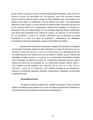 que se enfrento o porque se omitió o se dejo inconclusa alguna actividad o tarea, donde se
planea en grupo las actividades del día siguiente, pero esta actividad muchas
veces se omite por falta de tiempo, porque los niños participan poco, no se registra en la
mayoría de los casos y lo respondido a coro es tomado como valido y como aprendizaje
obtenido por todo el grupo; y en ese momento se podría recoger información que cada uno
de los alumnos brinda con su participación, observar sus actitudes, su conducta, su
participación ante los cuestionamientos, es una actividad grupal que brinda la oportunidad,
entre tantas otras actividades de la mañana de trabajo, de observar la individualidad
de los pequeños y aparte de recoger información para la evaluación se estará
fomentando en el niño una cultura de evaluación y desarrollando sus habilidades
comunicativas, entre otros aprendizajes, valores y hasta hábitos de cortesía.
Nuevamente la practica de la evaluación se aleja por lo marcado en el Programa
de Educación Preescolar vigente que esta sustentado en la teoría del desarrollo de Lev
Vigotsky, donde expresa que si bien los conocimientos son adquiridos por el niño
de manera grupal en sus interacciones con sus cotáneos y adultos, que por media de las
actividades sociales aprende a incorporar a su pensamiento herramientas culturales
como el lenguaje, los sistemas de conteo, etc. "el desarrollo cognoscitivo se lleva a cabo a
medida que interna liza los resultados de sus interacciones sociales" (Mecce, 2000, p.
127), también el mismo programa nos recuerda que el niño es un ser único y
diferente y como tal su desarrollo será diferente imposible de ser evaluado por
mayoría en: rendimiento, capacidad, desarrollo, características, habilidades, conocimientos
e intereses del niño.
Semeolvidoenmicasa.
Del grupo de estudio constituido por veintitrés educadoras, veinte se llevan el
registro de evaluación para realizarlo en su casa, el Programa de Educación Preescolar en
los lineamientos para la Evaluación argumenta que la evaluación en
131
 