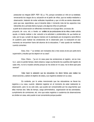preescolar es integral (SEP. PEP. 92, p. 74), porque considera al niño en su totalidad,
remarcando los rasgos de su actuación en el jardín de niños, que se evalúa mediante la
observación, tratando de evitar actitudes inquisitivas y que el niño se sienta observado,
para que sea espontáneo, que el docente debe ir tomando nota de los aspectos mas
relevantes de la jornada diaria al grupo y de algunos niños en particular
a partir de la observación en diferentes momentos en el juego libre, actividades de
proyecto, de rutina, etc. a través del análisis de (as producciones de los niños, si este solicita
ayuda, si intenta realizar o dar solución a la actividad o problemática, de que medios se
vale, por lo que, cumplir de alguna manera con lo planteado por el programa será difícil si
el cuaderno para realizar las anotaciones de lo observado para la evaluación en ese
momento se encuentran fuera del alcance de la educadora. Y esto queda de manifiesto
cuando comentan:
Educ. Ana - " La verdad, son revisados dos o tres veces al ano por parte de la
supervisión y resulta que los dejaron en su casa".
Educ. Elena - "ya en mi casa paso las anotaciones al registro, así es mas
fácil, para no perder tiempo, diario observo, luego voy llenando los cuadritos del registro de
cada niño, no te lo muestro ahorita porque se me olvido en mi casa, me lo lleve ayer para
avanzar"
Cabe hacer la aclaración que las educadoras me dieron fechas para realizar las
observaciones y sabían el objetivo de estas y sus registros estaban en su casa.
Es evidente, por lo antes mencionado que las educadoras se llevan los
registros a su casa, cuando deberían registrar en el momento de estar realizando la
observación, pero no es solo esto, que puede ser comprensible por los argumentos que
ellas mismas dan, falta de tiempo, carga administrativa, organización de las actividades,
cumplimiento de comisiones, etc. sino que estos registros o cuadernos de observaciones
se olviden en casa, esto puede no ser conveniente porque pueden
132
 