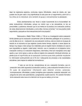 dejar de registrarse aspectos, conductas, logros, dificultades, áreas de interés, etc. que
pueden ser de gran valor o muy significativas no solo para dar un seguimiento y atención a
los niños en lo individual, sino también al grupo o retroalimentar la planeación.
Estos planteamientos nos llevan a dudar nuevamente de la funcionalidad de
estas evaluaciones individuales, porque es notorio que a las educadoras no les es
prescindible y podríamos aseverar que no se realiza en la practica una evaluación continua
de estas observaciones individuales y como ellas mismas comentan:" es mas practico darle
seguimiento y apoyarte en las evaluaciones de fin de proyecto."
Retomando a Martín Pérez (1996, p. 116) en su investigación sobre evaluación
donde plantea que la evaluación actualmente sufre de diferentes patologías en su practica y
una de ellas es la no - realización de una evaluación continua, esto es notorio en el grupo de
estudio en el momento en que registran cuando tienen tiempo, dejando a veces lapsos de
tiempo muy largos o bien porque los materiales para el registro fueron olvidados en casa lo
que imposibilita su registro (cabe hacer mención, que lo marcado en el programa como
evaluación continua: la evaluación diagnostica, intermedia y final son manejadas como algo
aparte y que como apoyo a esta se utiliza el registro de evaluación individual) entonces, se
pierde pues el significado de la evaluación continua pues esta pretende recolectar
la información continuamente con el fin de ir adecuando los procesos a las necesidades
educativas, para mejorar la calidad de la enseñanza.
Y esto es una de las características de una evaluación formativa, que en
preescolar seria ideal siguiendo la evaluación continua; y esta evaluación formativa tiene el
fin pues de proporcionar información para detectar errores, carencias,
incomprensiones, dificultades y poder corregirlos para superarlos, pretende responder a la
pregunta de como esta aprendiendo y progresando nuestro alumno. "El carácter formativo
de la evaluación esta mas en la intención con la que se realiza y en el use
133
 