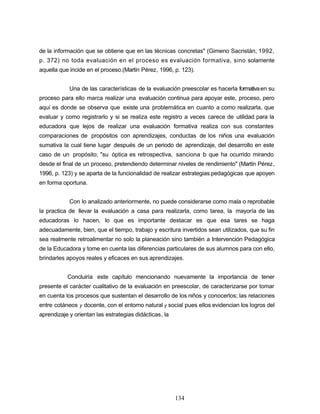 de la información que se obtiene que en las técnicas concretas" (Gimeno Sacristán, 1992,
p. 372) no toda evaluación en el proceso es evaluación formativa, sino solamente
aquella que incide en el proceso.(Martín Pérez, 1996, p. 123).
Una de las características de la evaluación preescolar es hacerla formativaen su
proceso para ello marca realizar una evaluación continua para apoyar este, proceso, pero
aquí es donde se observa que existe una problemática en cuanto a como realizarla, que
evaluar y como registrarlo y si se realiza este registro a veces carece de utilidad para la
educadora que lejos de realizar una evaluación formativa realiza con sus constantes
comparaciones de propósitos con aprendizajes, conductas de los niños una evaluación
sumativa la cual tiene lugar después de un periodo de aprendizaje, del desarrollo en este
caso de un propósito; "su óptica es retrospectiva, sanciona lo que ha ocurrido mirando
desde el final de un proceso, pretendiendo determinar niveles de rendimiento" (Martín Pérez,
1996, p. 123) y se aparta de la funcionalidad de realizar estrategias pedagógicas que apoyen
en forma oportuna.
Con lo analizado anteriormente, no puede considerarse como mala o reprobable
la practica de llevar la evaluación a casa para realizarla, como tarea, la mayoría de las
educadoras lo hacen, lo que es importante destacar es que esa tares se haga
adecuadamente, bien, que el tiempo, trabajo y escritura invertidos sean utilizados, que su fin
sea realmente retroalimentar no solo la planeación sino también a Intervención Pedagógica
de la Educadora y tome en cuenta las diferencias particulares de sus alumnos para con ello,
brindarles apoyos reales y eficaces en sus aprendizajes.
Concluiría este capítulo mencionando nuevamente la importancia de tener
presente el carácter cualitativo de la evaluación en preescolar, de caracterizarse por tomar
en cuenta los procesos que sustentan el desarrollo de los niños y conocerlos; las relaciones
entre cotáneos y docente, con el entorno natural y social pues ellos evidencian los logros del
aprendizaje y orientan las estrategias didácticas, la
134
 