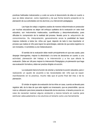 practicas habituales inalcanzados y a esto se suma el desconcierto de ellas en cuanto a
que se debe observar, como registrarlo y de que forma tenerlo presente en la
planeación de sus actividades con los alumnos y su intervención pedagógica.
Las hojas de cotejo o registros usados de manera indiscriminada en preescolar
por muchas educadoras se alejan del enfoque cualitativo de la evaluación en este nivel
educativo, son instrumentos inadecuados, cuantificados y descontextualizados, pues
dificultan la comprensión de la realidad del proceso llevado para la adquisición de
conocimientos. Su interpretación, generalmente anula la posibilidad de hacer
mejoras midiendo a todos los niños por igual, dejando de lado lo mas importante: el
proceso que realiza el niño para lograr los aprendizajes, además de que estos registros no
son revisados, ni sometidos a una metaevaluacion.
El sentido de la evaluación debe residir principalmente en que sea usada, para
despejar interrogantes, mejorar la efectividad o la toma de decisiones en cuanto a una
actividad, planeación del trabajo o la intervención y a los que afecta la
evaluación. Debe ser útil para mejorar la Intervención Pedagógica y la planeación que haga
esa evaluación formativa y debe ser practica dirigida a la acción.
La evaluación tiene la función de orientar y reorientar la acción educativa, para ir
realizando un ajuste de acuerdo a las necesidades del niño que se vayan
manifestando en la practica, mucho más que el punto final del mes o de la
planeación.
El olvidar el registro de evaluación de los niños en casa, cuando es llevado para
registrar allá, da la idea de que este registro es innecesario, que es prescindible, que es
nula su utilización para tener presente el desarrollo de los alumnos, ni tenerlo presente en
caso de necesitar realizar alguna anotación y menos tomarlo en cuenta para
estimular adecuadamente a los alumnos al tomarlo como una herramienta
138
 