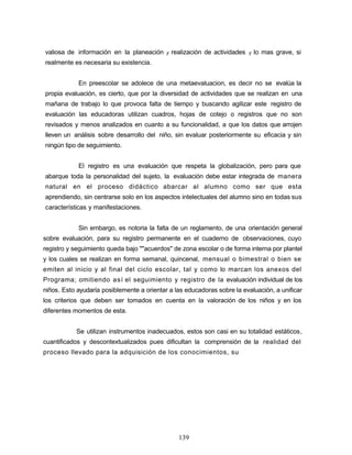 valiosa de información en la planeación y realización de actividades y lo mas grave, si
realmente es necesaria su existencia.
En preescolar se adolece de una metaevaluacion, es decir no se evalúa la
propia evaluación, es cierto, que por la diversidad de actividades que se realizan en una
mañana de trabajo lo que provoca falta de tiempo y buscando agilizar este registro de
evaluación las educadoras utilizan cuadros, hojas de cotejo o registros que no son
revisados y menos analizados en cuanto a su funcionalidad, a que los datos que arrojen
lleven un análisis sobre desarrollo del niño, sin evaluar posteriormente su eficacia y sin
ningún tipo de seguimiento.
El registro es una evaluación que respeta la globalización, pero para que
abarque toda la personalidad del sujeto, la evaluación debe estar integrada de manera
natural en el proceso didáctico abarcar al alumno como ser que esta
aprendiendo, sin centrarse solo en los aspectos intelectuales del alumno sino en todas sus
características y manifestaciones.
Sin embargo, es notoria la falta de un reglamento, de una orientación general
sobre evaluación, para su registro permanente en el cuaderno de observaciones, cuyo
registro y seguimiento queda bajo ""acuerdos" de zona escolar o de forma interna por plantel
y los cuales se realizan en forma semanal, quincenal, mensual o bimestral o bien se
emiten al inicio y al final del ciclo escolar, tal y como lo marcan los anexos del
Programa; omitiendo así el seguimiento y registro de la evaluación individual de los
niños. Esto ayudaría posiblemente a orientar a las educadoras sobre la evaluación, a unificar
los criterios que deben ser tomados en cuenta en la valoración de los niños y en los
diferentes momentos de esta.
Se utilizan instrumentos inadecuados, estos son casi en su totalidad estáticos,
cuantificados y descontextualizados pues dificultan la comprensión de la realidad del
proceso llevado para la adquisición de los conocimientos, su
139
 