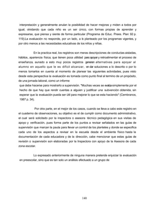 interpretación y generalmente anulan la posibilidad de hacer mejoras y miden a todos por
igual, olvidando que cada niño es un ser único, con formas propias de aprender y
expresarse, que piensa y siente de forma particular (Programa de Educ. Prees. Plan 92 p.
119).La evaluación no responde, por un lado, a lo planteado por los programas vigentes, y
por otro menos a las necesidades educativas de los niños y niñas.
En la practica real, los registros son meras descripciones de conductas aisladas,
hábitos, apariencia física, que tienen poca utilidad para apoyar y retroalimentar el proceso de
enseñanza, aunado a esto muy pocos registros generan alternativas para apoyar al
alumno en aquello que le es difícil alcanzar, en dar soluciones a lo descrito o por lo
menos tomarlos en cuenta al momento de planear las siguientes actividades, pues visto
desde esta perspectiva la evaluación es tomada como punto final al termino de un propósito,
de una jornada laboral, como un informe
que debe hacerse para mostrarlo a supervisión. "Muchas veces se evalúasimplemente por el
hecho de que hay que rendir cuentas a alguien y justificar una subvención obtenida, sin
esperar que la evaluación pueda ser útil para mejorar lo que se esta haciendo" (Cembranos,
1987 p. 34).
Por otra parte, en el mejor de los casos, cuando se lleva a cabo este registro en
el cuaderno de observaciones, su objetivo es el de cumplir como documento administrativo,
el cual será solicitado por la inspectora o asesora técnico pedagógica en sus visitas de
apoyo y verificación, pues forma parte de los puntos a revisar señalados en las guías de
supervisión que marcan la pauta para llevar un control de los planteles y donde se especifica
cada uno de los aspectos a revisar en la escuela desde el ambiente físico hasta la
documentación de cada educadora y de la dirección, cabe mencionar que estas guías de
revisión o supervisión son elaboradas por la Inspectora con apoyo de la Asesora de cada
zona escotar.
Lo expresado anteriormente de ninguna manera pretende enjuiciar la evaluación
en preescolar, sino que es tan solo un análisis efectuado a un grupo de
140
 