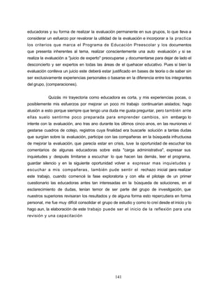 educadoras y su forma de realizar la evaluación permanente en sus grupos, lo que lleva a
considerar un esfuerzo por revalorar la utilidad de la evaluación e incorporar a la practica
los criterios que marca el Programa de Educación Preescolar y los documentos
que presenta inherentes al tema, realizar conscientemente una auto evaluación y si se
realiza la evaluación a "juicio de experto" preocuparse y documentarse para dejar de lado el
desconcierto y ser expertos en todas las áreas de el quehacer educativo. Pues si bien la
evaluación conlleva un juicio este deberá estar justificado en bases de teoría o de saber sin
ser exclusivamente experiencias personales o basarse en la diferencia entre los integrantes
del grupo, (comparaciones).
Quizás mi trayectoria como educadora es corta, y mis experiencias pocas, o
posiblemente mis esfuerzos por mejorar un poco mi trabajo continuarían aislados; hago
alusión a esto porque siempre que tengo una duda me gusta preguntar, pero también ante
ellas suelo sentirme poco preparada para emprender cambios, sin embargo lo
intente con la evaluación, ano tras ano durante los últimos cinco anos, en las reuniones vi
gestarse cuadros de cotejo, registros cuya finalidad era buscarle solución a tantas dudas
que surgían sobre la evaluación, participe con las compañeras en la búsqueda infructuosa
de mejorar la evaluación, que parecía estar en crisis, tuve la oportunidad de escuchar los
comentarios de algunas educadoras sobre esta "carga administrativa", expresar sus
inquietudes y después limitarse a escuchar lo que hacen las demás, leer el programa,
guardar silencio y en la siguiente oportunidad volver a expresar mas inquietudes y
escuchar a mis compañeras, también pude sentir el rechazo inicial para realizar
este trabajo, cuando comencé la fase exploratoria y con ella el pilotaje de un primer
cuestionario las educadoras antes tan interesadas en la búsqueda de soluciones, en el
esclarecimiento de dudas, tenían temor de ser parte del grupo de investigación, que
nuestros superiores revisaran los resultados y de alguna forma esto repercutiera en forma
personal, me fue muy difícil consolidar el grupo de estudio y como lo creí desde el inicio y lo
hago aun, la elaboración de este trabajo puede ser el inicio de la reflexión para una
revisión y una capacitación
141
 