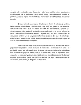 completa sobre evaluación, desarrollo del niño y todos los temas inherentes a la evaluación,
pude observar que el aislamiento de los temas en [as capacitaciones es también un
problema, pues de alguna manera limita su incorporación a la totalidad de el quehacer
docente.
Si bien realmente tuve muchas dificultades en el inicio de este trabajo también,
logre muchas satisfacciones, personalmente logre medir mi paciencia, mi poder de
convencimiento y mas que otra cosa descubrí mis deficiencias, aprendí que
siempre cuando estas realizando un trabajo no se puede decir ya lo se, me cal muchas
veces y dolió levantar nuevamente el rostro y regresar una y otra vez a los libros, pero no
estuve sola, también tuve el apoyo de mis familiares cercanos, del grupo de estudio que
preguntaba por resultados y el valioso apoyo de mi Asesora ahí descubrí que el trabajo del
aula no necesariamente debe ser solitario.
Este trabajo me enseño mucho en forma personal, ahora se que puedo realizar
pequeñas investigaciones para la búsqueda de respuestas a nivel micro en mi salón o en
mi plantel, espero que este trabajo logre de alguna manera sensibilizar a las educadoras
(por lo menos del grupo de estudio, que ya lo quieren leer) sobre la importancia de la
evaluación en preescolar y con una descripción sobre la realidad de esta dejar de disfrazar
lo real y conjuntamente buscar las soluciones idóneas que sean convenientes para las
educadoras, los alumnos y el Programa de Preescolar.
142
 