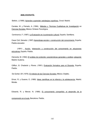 BIBLIOGRAFÍA.
Beltrán, J.(1989). Aprender a aprender: estrategias cognitivas. Cincel. Madrid.
Canales, M. y Peinado, A. (1994). Métodos y Técnicas Cualitativas de Investigación en
Ciencias Sociales. México: Síntesis Psicológica.
Cembranos, F. (1987). La Evaluación en: la animación cultural. España. Santillana.
Cesar Coll, Salvador. (1997) Aprendizaje escolar v construcción del conocimiento. España.
Paidós educador.
(1991) _ Acción, Interacción y construcción del conocimiento en situaciones
educativas. España. Paidós.
Clemente, M. (1992). El análisis de contenido: características generales y análisis categorial.
Madrid. Eudema.
Cliffton, B. Chadwick y Rivera. (1991). Evaluación formativa para el Docente. España.
Paidós.
De Gortari, Elf. (1979). El método de las Ciencias Sociales. México. Grijalbo.
Driver, R. y Guesne, E. (1989) Ideas científicas en la infancia y la adolescencia. Madrid.
Morata.
Edwards, R. y Mercer, N. (1988). El conocimiento compartido: el desarrollo de la
comprensión en el aula. Barcelona. Paidós.
143
 