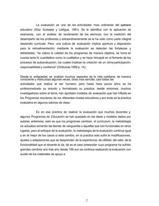 La evaluación es una de las actividades mas ordinarias del quehacer
educativo (Díaz Sustaeta y Lartigue, 1991). Se le identifica con la aplicación de
exámenes, con el análisis de rendimiento de los alumnos, con la medición del
desempeño de los profesores y extraordinariamente se le ha visto como parte integral
desarrollo curricular. Pero, una cultura de evaluación implica apertura y disposición
para la retroalimentación; mediante la evaluación se detectan las fortalezas y
debilidades, "se valora la calidad de los programas de manera objetiva, se toma en
cuenta tanto lo cuantitativo como lo cualitativo y se hace hincapié en el fomento de los
procesos de autoevaluacion, los cuales implican la creación de un clima participación,
responsabilidad y confianza" (Ordiozola,1999 p. 14).
Desde la antigüedad, se evalúan muchos aspectos de la vida cotidiana, de manera
consciente y meticulosa algunas veces, otras mas sencilla, casi todas las
actividades que realiza el ser humano; pero hasta hace pocos años se ha
profesionalizado su estudio y formalizado su practica; desde entonces, muchos
investigadores sobre el tema, han aportado modelos de evaluación que han influido en
los Programas escolares de los diferentes niveles educativos y por ende en la practica
evaluativa en algunos salones de clase.
Es en esa practica de realizar la evaluación que muchos docentes y
algunos Programas de Educación se han quedado en las ideas y modelos dados por
autores anteriores, esto es que los programas cambian, el curriculum, la metodología
se actualiza tomando las teorías de vanguardia o aquellas que son funcionales en otros
lugares, pero el enfoque de la evaluación, la metodología de la evaluación continua igual
y en el mejor de los casos si esta cambio, en la practica solo sufre le modificaciones,
ajustes o adaptaciones que se desprenden de la experiencia, de utilidad, del valor, de la
funcionalidad que el docente le da, tal es el caso preescolar cuyo programa ha sufrido
grandes cambios ano tras ano desde 199 aun se continua realizando la evaluación con
auxilio de los materiales de apoyo a
2
 