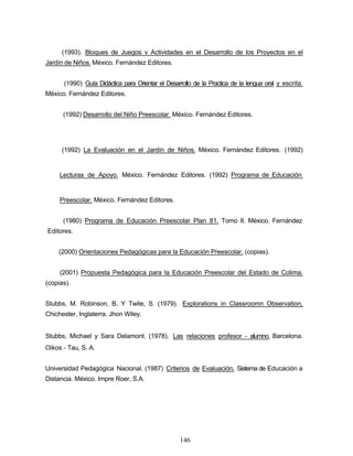 (1993). Bloques de Juegos v Actividades en el Desarrollo de los Proyectos en el
Jardín de Niños. México. Fernández Editores.
(1990) Guía Didáctica para Orientar el Desarrollo de la Practica de la lengua oral y escrita.
México. Fernández Editores.
(1992) Desarrollo del Niño Preescolar. México. Fernández Editores.
(1992) La Evaluación en el Jardín de Niños. México. Fernández Editores. (1992)
Lecturas de Apoyo. México. Fernández Editores. (1992) Programa de Educación
Preescolar. México. Fernández Editores.
(1980) Programa de Educación Preescolar Plan 81. Tomo II. México. Fernández
Editores.
(2000) Orientaciones Pedagógicas para la Educación Preescolar. (copias).
(2001) Propuesta Pedagógica para la Educación Preescolar del Estado de Colima.
(copias).
Stubbs, M. Robinson, B. Y Twite, S. (1979). Explorations in Classroomn Observation,
Chichester, Inglaterra. Jhon Wiley.
Stubbs, Michael y Sara Delamont. (1978). Las relaciones profesor - alumno. Barcelona.
Oikos - Tau, S. A.
Universidad Pedagógica Nacional. (1987) Criterios de Evaluación. Sistema de Educación a
Distancia. México. Impre Roer, S.A.
146
 