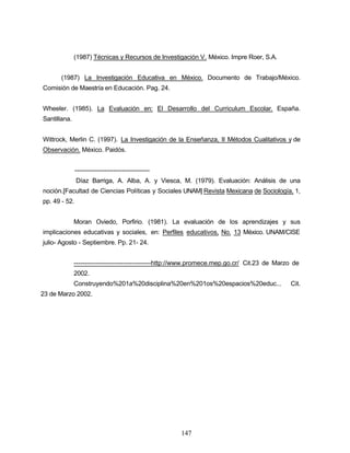(1987) Técnicas y Recursos de Investigación V. México. Impre Roer, S.A.
(1987) La Investigación Educativa en México. Documento de Trabajo/México.
Comisión de Maestría en Educación. Pag. 24.
Wheeler. (1985). La Evaluación en: El Desarrollo del Curriculum Escolar. España.
Santillana.
Wittrock, Merlin C. (1997). La Investigación de la Enseñanza, II Métodos Cualitativos y de
Observación. México. Paidós.
-----------------------------------
Díaz Barriga, A. Alba, A. y Viesca, M. (1979). Evaluación: Análisis de una
noción.[Facultad de Ciencias Políticas y Sociales UNAM] Revista Mexicana de Sociología, 1,
pp. 49 - 52.
Moran Oviedo, Porfirio. (1981). La evaluación de los aprendizajes y sus
implicaciones educativas y sociales, en: Perfiles educativos, No. 13 México. UNAM/CISE
julio- Agosto - Septiembre. Pp. 21- 24.
------------------------------------http://www.promece.mep.go.cr/ Cit.23 de Marzo de
2002.
Construyendo%201a%20disciplina%20en%201os%20espacios%20educ... Cit.
23 de Marzo 2002.
147
 