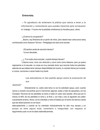 Entrevista.
- Te agradezco de antemano la platica que vamos a tener y /a
información y comentarios que puedas hacerme para enriquecer
mi trabajo. Y como me lo pediste omitiremos lo hombre pero, dime:
- ¿Cual es tu ocupación?
_ Bueno, soy Directora de un jardín de niños, pero desde hace varios anos estoy
comisionada como Asesora Técnico - Pedagógica de esta zona escolar.
2Cuantos anda de servicio tienes?
Ya son diecisiete.
_ ¿ Y en esta zona escolar, cuanto tiempo llevas?
- Catorce anos, cinco con dirección y como ocho como Asesora, pero ya quiero
regresarme a mi escuela, no creas es muy cansado tener que recorrer todos los planteles,
además de que debes tener siempre disponibilidad de horario, lo mandan llamar por la tarde,
a cursos, reuniones a veces hasta muy tarde.
Las educadoras lo han pedido apoyo sobre la evaluación de
sus
alumnos?
Directamente no, sobre este tema no se ha solicitado apoyo, pero cuando
vamos a revisión encuentras que lo mencionan algunas Judas y trato de apoyarlas y en los
Consejos Técnicos de los planteles es tema a tratar en cada ciclo escolar, diría que por lo
menos el 80% de los planteles lo toma y al final y con todo y eso al siguiente ano piden
nuevamente el tema. Ahora, se ha orientado a todo el Estado por el hecho de darnos cuenta
que las observaciones no se hacen
adecuadamente, y cuando se ha orientado individualmente ha sido muy escaso y es
porque se tiene alguna duda, comentario o inseguridad; con respecto al
seguimiento pues no se ha dado sistemáticamente.
a
 