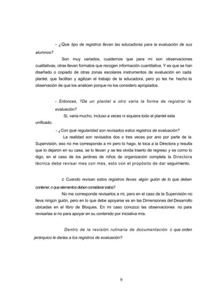 - ¿Que tipo de registros llevan las educadoras para la evaluación de sus
alumnos?
Son muy variados, cuadernos que para mi son observaciones
cualitativas, otras llevan formatos que recogen información cuantitativa. Y es que se han
diseñado o copiado de otras zonas escolares instrumentos de evaluación en cada
plantel, que facilitan y agilizan el trabajo de la educadora, pero yo les he hecho la
observación de que los analicen porque no los considero apropiados.
- Entonces, ?De un plantel a otro varia la forma de registrar la
evaluación?
Si, varia mucho, incluso a veces ni siquiera todo el plantel esta
unificado.
- ¿Con que regularidad son revisados estos registros de evaluación?
La realidad son revisados dos o tres veces por ano por parte de la
Supervisión, eso no me corresponde a mi pero lo hago, le toca a la Directora y resulta
que lo dejaron en su casa, se lo llevan y se les olvida traerlo de regreso y es como lo
digo, en el caso de los jardines de niños de organización completa la Directora
técnica debe revisar mes con mes, esto con el propósito de dar seguimiento.
c Cuando revisan estos registros llevas algún guión de lo que deben
contener,oqueelementosdebenconsiderarestos?
No me corresponde revisarlos a mi, pero en el caso de la Supervisión no
lleva ningún guión, pero en lo que debe apoyarse es en las Dimensiones del Desarrollo
ubicadas en el libro de Bloques. En mi caso conozco las observaciones no para
revisarlas si no para apoyar en su contenido por iniciativa mía.
Dentro de la revisión rutinaria de documentación c que orden
jerárquico le darías a los registros de evaluación?
b
 