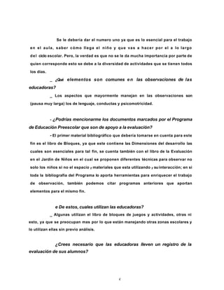 Se le debería dar el numero uno ya que es lo esencial para el trabajo
en el aula, saber cómo Ilega el niño y que vas a hacer por el a lo largo
del ciclo escolar. Pero, la verdad es que no se le da mucha importancia por parte de
quien corresponde esto se debe a la diversidad de actividades que se tienen todos
los días.
_ ¿Qué elementos son comunes en las observaciones de las
educadoras?
_ Los aspectos que mayormente manejan en las observaciones son
(pausa muy larga) los de lenguaje, conductas y psicomotricidad.
- ¿Podrías mencionarme los documentos marcados por el Programa
de Educación Preescolar que son de apoyo a la evaluación?
- El primer material bibliográfico que debería tomarse en cuenta para este
fin es el libro de Bloques, ya que este contiene las Dimensiones del desarrollo las
cuales son esenciales para tal fin, se cuenta también con el libro de la Evaluación
en el Jardín de Niños en el cual se proponen diferentes técnicas para observar no
solo los niños si no el espacio y materiales que esta utilizando y su interacción; en si
toda la bibliografía del Programa lo aporta herramientas para enriquecer el trabajo
de observación, también podemos citar programas anteriores que aportan
elementos para el mismo fin.
e De estos, cuales utilizan las educadoras?
_ Algunas utilizan el libro de bloques de juegos y actividades, otras ni
esto, ya que se preocupan mas por lo que están manejando otras zonas escolares y
lo utilizan ellas sin previo análisis.
¿Crees necesario que las educadoras lleven un registro de la
evaluación de sus alumnos?
c
 