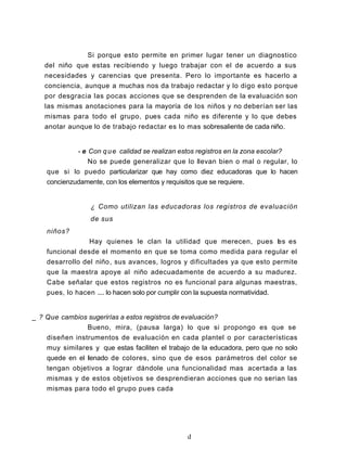 Si porque esto permite en primer lugar tener un diagnostico
del niño que estas recibiendo y luego trabajar con el de acuerdo a sus
necesidades y carencias que presenta. Pero lo importante es hacerlo a
conciencia, aunque a muchas nos da trabajo redactar y lo digo esto porque
por desgracia las pocas acciones que se desprenden de la evaluación son
las mismas anotaciones para la mayoría de los niños y no deberían ser las
mismas para todo el grupo, pues cada niño es diferente y lo que debes
anotar aunque lo de trabajo redactar es lo mas sobresaliente de cada niño.
- e Con que calidad se realizan estos registros en la zona escolar?
No se puede generalizar que lo llevan bien o mal o regular, lo
que si lo puedo particularizar que hay como diez educadoras que lo hacen
concienzudamente, con los elementos y requisitos que se requiere.
¿ Como utilizan las educadoras los registros de evaluación
de sus
niños?
Hay quienes le clan la utilidad que merecen, pues les es
funcional desde el momento en que se toma como medida para regular el
desarrollo del niño, sus avances, logros y dificultades ya que esto permite
que la maestra apoye al niño adecuadamente de acuerdo a su madurez.
Cabe señalar que estos registros no es funcional para algunas maestras,
pues, lo hacen .... lo hacen solo por cumplir con la supuesta normatividad.
_ ? Que cambios sugerirías a estos registros de evaluación?
Bueno, mira, (pausa larga) lo que si propongo es que se
diseñen instrumentos de evaluación en cada plantel o por características
muy similares y que estas faciliten el trabajo de la educadora, pero que no solo
quede en el llenado de colores, sino que de esos parámetros del color se
tengan objetivos a lograr dándole una funcionalidad mas acertada a las
mismas y de estos objetivos se desprendieran acciones que no serian las
mismas para todo el grupo pues cada
d
 