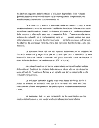 los objetivos propuestos desprendidos de la evaluación diagnostica o inicial realizada
por la educadora al inicio del ciclo escolar y que ser6n la pauta de comprobación para
todo el ciclo escolar marcando su cumplimiento o no.
De acuerdo con lo anterior, la evaluación, define su intervención como el medio
para comprobar en que medida se cumplen los objetivos de cada una de las experiencias de
aprendizaje, constituyendo un proceso continuo que acompaña a la acción educativa en
todo momento y abarcando todos sus componentes. Este Programa concibe desde
entonces la evaluación en el nivel preescolar como un proceso continuo que ha de
sistematizarse con el propósito de determinar hasta donde la enseñanza est6 logrando
los objetivos de aprendizaje. Para ello, marca tres momentos durante el ciclo escolar para
realizarla.
La evaluación inicial, que son los objetivos establecidos por el Programa de
Educación Preescolar y organizados por el docente que para la realización de esta
evaluación toma en cuenta la madurez del grupo tomando como par6metros la
edad, la familia del alumno y el medio ambiente (SEP 1979, p. 96).
La evaluación continua, contempla una constante comparación del aprendizaje
de los niños en función de los objetivos dados para ese día de labores, para la cual se
anexa al final del Programa un formato y un ejemplo para dar un seguimiento a esta
evaluación mensualmente.
La evaluación semestral, sugiere a los cinco meses de trabajo aplicar la
prueba de madurez de Laurenco Fhilo, con el fin de tener una pauta m6s para
seleccionar los criterios de experiencias de aprendizaje que se deber6n desarrollar con
los nov.
La evaluación final, es una comparación de los aprendizajes con los
objetivos dados iniciando el ciclo escolar y seleccionados para ser desarrollados
4
 
