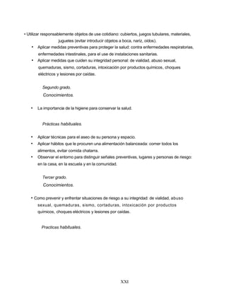 • Utilizar responsablemente objetos de use cotidiano: cubiertos, juegos tubulares, materiales,
juguetes (evitar introducir objetos a boca, nariz, oídos).
• Aplicar medidas preventivas para proteger la salud: contra enfermedades respiratorias,
enfermedades intestinales, para el use de instalaciones sanitarias.
• Aplicar medidas que cuiden su integridad personal: de vialidad, abuso sexual,
quemaduras, sismo, cortaduras, intoxicación por productos químicos, choques
eléctricos y lesiones por caídas.
Segundo grado.
Conocimientos.
• La importancia de la higiene para conservar la salud.
Prácticas habituales.
• Aplicar técnicas para el aseo de su persona y espacio.
• Aplicar hábitos que le procuren una alimentación balanceada: comer todos los
alimentos, evitar comida chatarra.
• Observar el entorno para distinguir señales preventivas, lugares y personas de riesgo:
en la casa, en la escuela y en la comunidad.
Tercer grado.
Conocimientos.
• Como prevenir y enfrentar situaciones de riesgo a su integridad: de vialidad, abuso
sexual, quemaduras, sismo, cortaduras, intoxicación por productos
químicos, choques eléctricos y lesiones por caídas.
Practicas habituales.
XXI
 