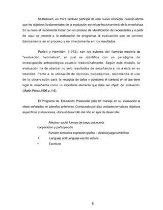 Stufflebeam, en 1971 también participa de este nuevo concepto, cuando afirma
que los objetivos fundamentales de la evaluación son el perfeccionamiento de la enseñanza.
En su tesis el recomienda iniciar con un proceso de identificación de necesidades y a partir
de aquí se procede a la elaboración de programas de evaluación que se centren
básicamente en el proceso y no directamente en Ios resultados.
Parlett y Hamilton, (1972), son los autores del llamado modelo de
"evaluación iluminativa", el cual se identifica con un paradigma de
investigación antropológica opuesto tradicionalmente. Según este modelo, la
evaluación ha de abarcar no solo resultados de enseñanza si no a esta en su
totalidad, frente a la utilización de técnicas psicometrías, recomienda el use
de la observación para la recogida de datos y considera el contexto en el que tiene
lugar la enseñanza como un importante elemento que debe ser objeto de evaluación.
(Martín Pérez,1996 p.116).
El Programa de Educación Preescolar plan 81 maneja en su evaluación la
ideas señaladas en párrafos anteriores. Compuesto por diez unidades temáticas objetivos
específicos y situaciones, ubica el desarrollo del niño en ejes de desarrollo:
Afectivo- social formas de juego autonomía
cooperación y participación
Función simbólica expresión grafico - plástica juego simbólico
• Lenguaje oral Lenguaje escrito lectura
• Escritura
6
 