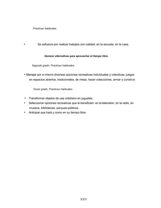 Practicas habituales
• Se esfuerza por realizar trabajos con calidad: en la escuela, en la casa.
Generar alternativas para aprovechar el tiempo libre.
Segundo grado. Practicas habituales.
• Manejar por si mismo diversas opciones recreativas individuales y colectivas: juegos
en espacios abiertos, tradicionales, de mesa, hacer colecciones, armar y construir.
Tercer grado. Practicas habituales.
• Transformar objetos de use cotidiano en juguetes.
• Seleccionar opciones recreativas que le beneficien: en la televisión, en la radio, en
museos, bibliotecas, parques públicos.
• Anticipar que hará y como en su tiempo libre.
XXV
 
