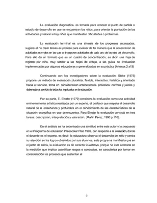 La evaluación diagnostica, es tomada para conocer el punto de partida o
estadio de desarrollo en que se encuentran los niños, para orientar la plantación de las
actividades y valorar si hay niños que manifiestan dificultades o problemas.
La evaluación terminal es una síntesis de los progresos alcanzados,
sugiere el no crear tareas ex profeso para evaluar de tal manera que la observación de
actividades normales en las que se incorporen actividades de cada uno de los ejes del desarrollo.
Para ello da un formato que es un cuadro de concentración, es decir, una hoja de
registro por niño, muy similar a las hojas de cotejo, a las guías de evaluación
implementadas por algunas educadoras y generalizadas en su práctica (Anexos:2 al 5)
Continuando con los investigadores sobre la evaluación, Stake (1975)
propone un método de evaluación pluralista, flexible, interactivo, holístico y orientado
hacia el servicio, toma en consideración antecedentes, procesos, normas y juicios y
debeestaralserviciodetodoslosimplicadosenlaeducación.
Por su parte, E. Einster (1979) considera la evaluación como una actividad
eminentemente artística realizada por un experto, el profesor que respeta el desarrollo
natural de la enseñanza y profundiza en el conocimiento de las características de la
situación especifica en que se encuentra. Para Einster la evaluación consiste en tres
tareas: descripción, interpretación y valoración. (Martín Pérez, 1996 p.116).
En el análisis se ha encontrado una similitud entre este autor y lo propuesto
en el Programa de educación Preescolar Plan 1992, con respecto a la evaluación,donde
el docente es el experto, es decir, la educadora observa el desarrollo del niño y centra
su atención en los logros obtenidos por sus alumnos, este programa manifiesta que en
el jardín de niños, la evaluación es de carácter cualitativo, porque no esta centrada en
la medición que implica cuantificar rasgos o conductas, se caracteriza por tomar en
consideración los procesos que sustentan el
9
 