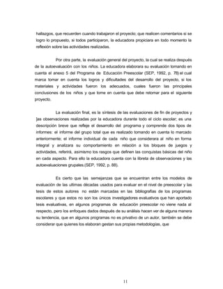 hallazgos, que recuerden cuando trabajaron el proyecto; que realicen comentarios si se
logro lo propuesto, si todos participaron, la educadora propiciara en todo momento la
reflexión sobre las actividades realizadas.
Por otra parte, la evaluación general del proyecto, la cual se realiza después
de la autoevaluación con los niños. La educadora elaborara su evaluación tomando en
cuenta el anexo 5 del Programa de Educación Preescolar (SEP, 1992, p. 78) el cual
marca tomar en cuenta los logros y dificultades del desarrollo del proyecto, si los
materiales y actividades fueron los adecuados, cuales fueron las principales
conclusiones de los niños y que tome en cuenta que debe retomar para el siguiente
proyecto.
La evaluación final, es la síntesis de las evaluaciones de fin de proyectos y
]as observaciones realizadas por la educadora durante todo el ciclo escolar; es una
descripción breve que refleje el desarrollo del programa y comprende dos tipos de
informes: el informe del grupo total que es realizado tomando en cuenta lo marcado
anteriormente; el informe individual de cada niño que considerara al niño en forma
integral y analizara su comportamiento en relación a los bloques de juegos y
actividades, referirá, asimismo los rasgos que definen las conquistas básicas del niño
en cada aspecto. Para ello la educadora cuenta con la libreta de observaciones y las
autoevaluaciones grupales.(SEP, 1992, p. 88).
Es cierto que las semejanzas que se encuentran entre los modelos de
evaluación de las ultimas décadas usados para evaluar en el nivel de preescolar y las
tesis de estos autores no están marcadas en las bibliografías de los programas
escolares y que estos no son los únicos investigadores evaluativos que han aportado
tesis evaluativas, en algunos programas de educación preescolar no viene nada al
respecto, pero los enfoques dados después de su análisis hacen ver de alguna manera
su tendencia, que en algunos programas no es privativo de un autor, también se debe
considerar que quienes los elaboran gestan sus propias metodologías, que
11
 