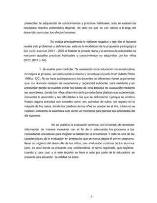 preescolar, la adquisición de conocimientos y practicas habituales; solo se evalúan los
resultados directos pretendidos dejando de lado los que se van dando a lo largo del
desarrollo curricular, los efectos laterales.
Se evalúa principalmente la vertiente negativa y con ello el docente
resalta solo problemas y deficiencias, esta es la modalidad de la propuesta pedagógica
del ciclo escolar 2001 - 2002 al finalizar la jornada diaria y la semana de actividades se
marcaran aquellas practicas habituales y conocimientos no adquiridos por los niños
(SEP, 2001 p. 62).
:• Se evalúa para controlar, "la evaluación en la educación no es educativa,
no mejora el proceso, se cierra sobre si misma y constituye el punto final" (Martín Pérez
1996 p. 120); No se hace autoevaluacion, los docentes de diferentes niveles argumentan
que los alumnos carecen de experiencia y capacidad suficiente para realizarla y en
preescolar donde se pueden iniciar las bases de este proceso de evaluación mediante
las asambleas, donde los niños al termino de la jornada diaria platican sus experiencias,
comentan lo aprendido y las dificultades a las que se enfrentaron o porque se omitió o
finalizo alguna actividad son tomadas como una actividad de rutina, sin registro en la
mayoría de los casos, donde las palabras de los niños se quedan en el aire, o bien no se
realizan, utilizando la asamblea solo como un momento para planear las actividades del
día siguiente.
No se practica la evaluación continua, con el sentido de recolectar
información de manera incesante con el fin de ir adecuando los procesos a las
necesidades educativas para mejorar la calidad de la enseñanza. Y esta es una de las
características de la evaluación en preescolar que se marca desde el primer programa,
llevar un registro del desarrollo de los niños, una evaluación continua de los alumnos
pero, es aquí donde se presenta una problemática: el como registrarla, que registrar,
cuando y para que; y si este registro se lleva a cabo por parte de la educadora, se
presenta otra situación : la utilidad de éstos.
13
 