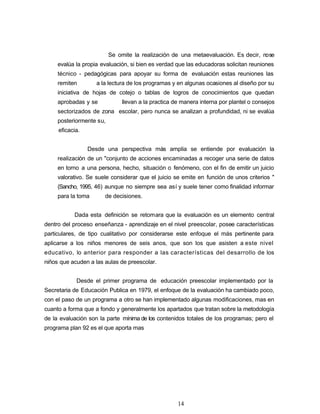 Se omite la realización de una metaevaluación. Es decir, nose
evalúa la propia evaluación, si bien es verdad que las educadoras solicitan reuniones
técnico - pedagógicas para apoyar su forma de evaluación estas reuniones las
remiten a la lectura de los programas y en algunas ocasiones al diseño por su
iniciativa de hojas de cotejo o tablas de logros de conocimientos que quedan
aprobadas y se llevan a la practica de manera interna por plantel o consejos
sectorizados de zona escolar, pero nunca se analizan a profundidad, ni se evalúa
posteriormente su,
eficacia.
Desde una perspectiva más amplia se entiende por evaluación la
realización de un "conjunto de acciones encaminadas a recoger una serie de datos
en torno a una persona, hecho, situación o fenómeno, con el fin de emitir un juicio
valorativo. Se suele considerar que el juicio se emite en función de unos criterios "
(Sancho, 1995, 46) aunque no siempre sea así y suele tener como finalidad informar
para la toma de decisiones.
Dada esta definición se retomara que la evaluación es un elemento central
dentro del proceso enseñanza - aprendizaje en el nivel preescolar, posee características
particulares, de tipo cualitativo por considerarse este enfoque el más pertinente para
aplicarse a los niños menores de seis anos, que son los que asisten a este nivel
educativo, lo anterior para responder a las características del desarrollo de los
niños que acuden a las aulas de preescolar.
Desde el primer programa de educación preescolar implementado por la
Secretaria de Educación Publica en 1979, el enfoque de la evaluación ha cambiado poco,
con el paso de un programa a otro se han implementado algunas modificaciones, mas en
cuanto a forma que a fondo y generalmente los apartados que tratan sobre la metodología
de la evaluación son la parte mínima de los contenidos totales de los programas; pero el
programa plan 92 es el que aporta mas
14
 