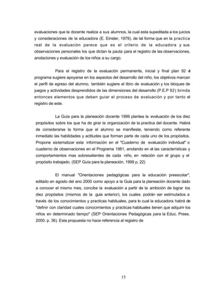 evaluaciones que la docente realiza a sus alumnos, la cual esta supeditada a los juicios
y consideraciones de la educadora (E. Einster, 1979), de tal forma que en la practica
real de la evaluación parece que es el criterio de la educadora y sus
observaciones personales los que dictan la pauta para el registro de las observaciones,
anotaciones y evaluación de los niños a su cargo.
Para el registro de la evaluación permanente, inicial y final plan 92 el
programa sugiere apoyarse en los aspectos del desarrollo del niño, los objetivos marcan
el perfil de egreso del alumno, también sugiere el libro de evaluación y los bloques de
juegos y actividades desprendidos de las dimensiones del desarrollo (P.E.P 92) brinda
entonces elementos que deben guiar el proceso de evaluación y por tanto el
registro de este.
La Guía para la planeación docente 1999 plantea la evaluación de los diez
propósitos sobre los que ha de girar la organización de la practica del docente. Habrá
de considerarse la forma que el alumno se manifieste, teniendo como referente
inmediato las habilidades y actitudes que forman parte de cada uno de los propósitos.
Propone sistematizar esta información en el "Cuaderno de evaluación individual" o
cuaderno de observaciones en el Programa 1981, anotando en el las características y
comportamientos mas sobresalientes de cada niño, en relación con el grupo y el
propósito trabajado. (SEP Guía para la planeación, 1999 p. 22)
El manual "Orientaciones pedagógicas para la educación preescolar",
editado en agosto del ano 2000 como apoyo a la Guía para la planeación docente dado
a conocer el mismo mes, concibe la evaluación a partir de la ambición de lograr los
diez propósitos (mismos de la guía anterior), los cuales podrán ser estimulados a
través de los conocimientos y practicas habituales, para lo cual la educadora habrá de
"definir con claridad cuales conocimientos y practicas habituales tienen que adquirir los
niños en determinado tiempo" (SEP Orientaciones Pedagógicas para la Educ. Prees.
2000. p. 36). Esta propuesta no hace referencia al registro de
15
 