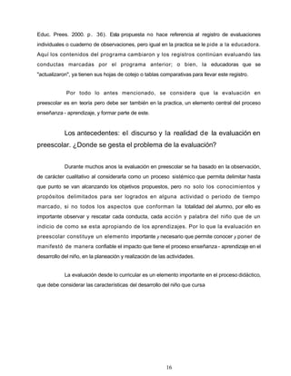 Educ. Prees. 2000. p. 36). Esta propuesta no hace referencia al registro de evaluaciones
individuales o cuaderno de observaciones, pero igual en la practica se le pide a la educadora.
Aquí los contenidos del programa cambiaron y los registros continúan evaluando las
conductas marcadas por el programa anterior; o bien, la educadoras que se
"actualizaron", ya tienen sus hojas de cotejo o tablas comparativas para llevar este registro.
Por todo lo antes mencionado, se considera que la evaluación en
preescolar es en teoría pero debe ser también en la practica, un elemento central del proceso
enseñanza - aprendizaje, y formar parte de este.
Los antecedentes: el discurso y la realidad de la evaluación en
preescolar. ¿Donde se gesta el problema de la evaluación?
Durante muchos anos la evaluación en preescolar se ha basado en la observación,
de carácter cualitativo al considerarla como un proceso sistémico que permita delimitar hasta
que punto se van alcanzando los objetivos propuestos, pero no solo los conocimientos y
propósitos delimitados para ser logrados en alguna actividad o periodo de tiempo
marcado, si no todos los aspectos que conforman la totalidad del alumno, por ello es
importante observar y rescatar cada conducta, cada acción y palabra del niño que de un
indicio de como se esta apropiando de los aprendizajes. Por lo que la evaluación en
preescolar constituye un elemento importante y necesario que permite conocer y poner de
manifestó de manera confiable el impacto que tiene el proceso enseñanza - aprendizaje en el
desarrollo del niño, en la planeación y realización de las actividades.
La evaluación desde lo curricular es un elemento importante en el proceso didáctico,
que debe considerar las características del desarrollo del niño que cursa
16
 