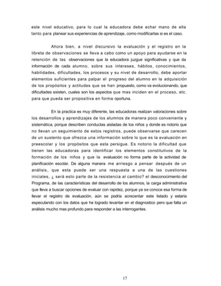 este nivel educativo, para lo cual la educadora debe echar mano de ella
tanto para planear sus experiencias de aprendizaje, como modificarlas si es el caso.
Ahora bien, a nivel discursivo la evaluación y el registro en la
libreta de observaciones se lleva a cabo como un apoyo para ayudarse en la
retención de las observaciones que la educadora juzgue significativas y que da
información de cada alumno, sobre sus intereses, hábitos, conocimientos,
habilidades, dificultades, los procesos y su nivel de desarrollo, debe aportar
elementos suficientes para palpar el progreso del alumno en la adquisición
de los propósitos y actitudes que se han propuesto, como va evolucionando, que
dificultades existen, cuales son los aspectos que mas inciden en el proceso, etc.
para que pueda ser propositiva en forma oportuna.
En la practica es muy diferente, las educadoras realizan valoraciones sobre
los desarrollos y aprendizajes de los alumnos de manera poco conveniente y
sistemática, porque describen conductas aisladas de los niños y donde es notorio que
no llevan un seguimiento de estos registros, puede observarse que carecen
de un sustento que ofrezca una información sobre lo que es la evaluación en
preescolar y los propósitos que esta persigue. Es notorio la dificultad que
tienen las educadoras para identificar los elementos constitutivos de la
formación de los niños y que la evaluación no forma parte de la actividad de
planificación escolar. De alguna manera me arriesgo a pensar después de un
análisis, que esta puede ser una respuesta a una de las cuestiones
iniciales, ¿ será esto parte de la resistencia al cambio? el desconocimiento del
Programa, de las características del desarrollo de los alumnos, la carga administrativa
que lleva a buscar opciones de evaluar con rapidez, porque ya se conoce esa forma de
llevar el registro de evaluación, aún se podría acrecentar este listado y estaría
especulando con los datos que he logrado levantar en el diagnostico pero que falta un
análisis mucho mas profundo para responder a las interrogantes.
17
 