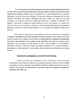 Es comúnescuchara[aseducadorasinsegurasenqueponerenelregistroindividualdeevaluaciónde
sus niños, otras se encuentran desconcertadas sobre lo que deben valorar en cada uno de sus alumnos y dada la
ausencia de una evaluación unificada, crece la inseguridad de si estarán efectuando una evaluación
adecuada, p lo que es común que "sinteticen" el avance y/o retroceso del desarrollo del niño dos
renglones mensuales, que busquen estrategias para llenar cuadros que india mas que nada
conductas o un propósito, que es muy amplio para llenarlo con un "logrado", "en proceso" o "no
logrado", o bien tomar el acuerdo de manera interna de omitir este registro, la creación de
estos formatos que han llegado a utilizarse c manera indiscriminada ofrecen a la educadora la
facilidad de señalar en el menor tiempo posible si, no, o en proceso una "valoración" rápida de sus
alumnos.
Esto ofrece la idea de que la evaluación es mas que solamente la recogida de
lo observado, lo lamentable es que muchas educadoras comentan que carecen c bases teóricas para darse
cuenta de cuales son los objetos de conocimiento que tengan relación con lo aprendido y lascaracterísticas
de los niños en edad preescolar en otras palabras existen dificultades para saber que observar y como
relacionarlo con el proceso que esta llevando el niño y como integrarlo a las actividades d
aprendizaje. Entonces, .Cual es el papel que juega la evaluación en el proceso enseñanza -
aprendizaje en el nivel preescolar?, t, La educadora utiliza la evaluaci6 para retroalimentar su trabajo
docente?
Importancia pedagógica y social de este trabajo.
"Planear es prever en el presente el futuro. Consiste en la toma anticipad
de decisiones que conduzcan al logro de los propósitos deseados. Evaluar es valor la realidad
comparada con el futuro deseado, para identificar la distancia existente entre ambos, lo real y lo
deseado. Son procesos interdependientes, la planeación parte de una evaluación, la evaluación sirve
paraplanear"(SEP.2000,p.36).
18
 
