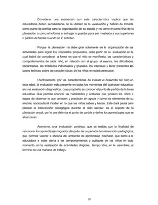 Considerar una evaluación con esta característica implica que las
educadoras deben sensibilizarse de la utilidad de la evaluación y habrán de tomarla
como punto de partida para la organización de su trabajo y no como el punto final de la
planeación o como el informe a entregar o guardar para ser mostrado a sus superiores
o padres de familia cuando se lo soliciten.
Porque la planeación no debe girar solamente en la organización de las
actividades para lograr los propósitos propuestos, debe partir de su evaluación en la
cual habrá de considerar la forma en que el niño se manifiesta, las características y
comportamientos de cada niño, en relación con el grupo, el avance, las dificultades
encontradas, las fortalezas individuales y grupales, los intereses y tener presentes las
bases teóricas sobre las características de los niños en edad preescolar.
Efectivamente, por las características de evaluar el desarrollo del niño en
esta edad, la evaluación esta presente en todos los momentos del quehacer educativo,
en una evaluación diagnostica, cuyo propósito es conocer el punto de partida de la tarea
educativa. Que permite conocer las habilidades y actitudes que poseen los niños a
través de observar lo que conocen y practican sin ayuda y como los elementos de su
entorno sociocultural inciden en lo que los niños saben y hacen. Esta dará pauta para
planear la intervención pedagógica durante el ciclo escolar, es el soporte de la
plantación anual, por lo que delimita el punto de partida y define los aprendizajes que se
alcanzaran.
Asimismo, una evaluación continua, que se realiza con la finalidad de
reconocer los aprendizajes logrados después de un periodo de intervención pedagógica,
que permite valorar la eficacia del ambiente de aprendizaje diseñado, que llama a la
educadora a estar alerta a los comportamientos y actitudes de los niños en todo
momento, en la realización de actividades dirigidas, tiempo libre, en la asamblea, al
termino de una mañana de trabajo.
19
 