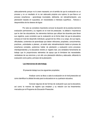 adecuadamente porque no lo creen necesario; en el sentido de que la evaluación es un
proceso y no un resultado al no ser adecuado propicia una ruptura, lo que lleva a un
proceso enseñanza - aprendizaje incompleto, deficiente, sin retroalimentación, una
planeación basada en supuestos, en necesidades e intereses superfluos , ficticios o
desprendidos de los deseos de lograr.
Por esto se considera importante conocer la situación de la practica real de la
evaluación permanente y su registro en el nivel de preescolar, la utilidad e importancia
que le clan las educadoras, los elementos teóricos que utilizan las docentes para llevar
sus registros, pues considero que la evaluación es la forma ideal de que la educadora
conozca el nivel de desarrollo individual y grupal de los niños a su cargo, de sus logros,
dificultades, contenidos de aprendizaje que deben reforzarse, propósitos, conocimientos,
practicas y actividades a planear y al existir esta retroalimentación habrá un proceso de
enseñanza completo, podremos hablar de plantación y evaluación como procesos
interdependientes y la educadora tendrá un registro real, una verdadera herramienta de
trabajo que le proporcionara elementos de apoyo que le brindaran las necesidades
verdaderas de sus alumnos y con ello una planeación efectiva y adecuada, utilizando la
evaluación como parte y principio de la planeación.
Lasintencionesdeestetrabajo.
El presente trabajo tuvo los siguientes propósitos:
Analizar como se lleva a cabo la evaluación en el nivel preescolar así
como identificar la utilidad de esta para la educadora en su quehacer educativo.
Conocer algunas de las formas de evaluación que usa la educadora,
así como la manera de registro que emplean y su relación con los lineamientos
marcados por el Programa de Educación Preescolar.
21
 