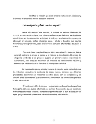 Identificar la relación que existe entre la evaluación en preescolar y
el proceso de enseñanza llevado a cabo en este nivel.
La investigación, ¿Que camino seguir?
Desde los tiempos mas remotos, el hombre ha sentido curiosidad por
conocer su entorno circundante, sus primeros esfuerzos por darle una explicación se
convirtieron en los conceptos animistas primitivos; gradualmente comenzó a
observar el universo, ciertas relaciones causa - efecto y descubrió que algunos
fenómenos podían predecirse, estas explicaciones se fueron difundiendo a través de la
cultura.
Pero solo hasta cuando el hombre inicio una actuación sistémica, lógica,
comenzó realmente la era de la ciencia y el inicio de la investigación. El empleo del
silogismo (atribuido a los griegos) supone un primer enfoque sistémico del
razonamiento, para después desarrollar los métodos del razonamiento inductivo y
deductivo que ha devenido en la ciencia de la investigación científica.
La investigación es una actividad humana de carácter social mediante la cual
los individuos descubren la existencia de cosas nuevas, conocen sus diferentes
propiedades, determinan sus relaciones con otras cosas, fijan su composición y los
vínculos entre los elementos que lo componen, comprueban las conclusiones previstas
o bien, las modifican.
El hombre con el fin de conocer y explicar ese mundo que le rodea y del cual
forma parte, comenzó pues a adentrarse por caminos desconocidos o poco explorados
formulándose hipótesis y teorías, realizando experimentos con el afán de descubrir las
leyes que gobiernan los procesos de los distintos ámbitos de la realidad
22
 