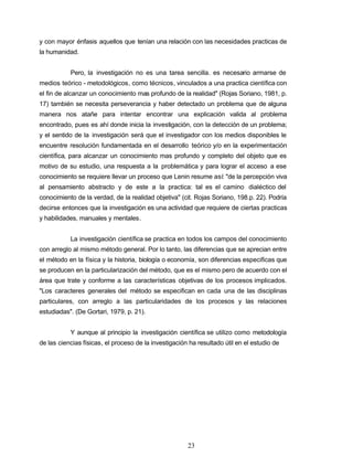 y con mayor énfasis aquellos que tenían una relación con las necesidades practicas de
la humanidad.
Pero, la investigación no es una tarea sencilla. es necesario armarse de
medios teórico - metodológicos, como técnicos, vinculados a una practica científica con
el fin de alcanzar un conocimiento mas profundo de la realidad" (Rojas Soriano, 1981, p.
17) también se necesita perseverancia y haber detectado un problema que de alguna
manera nos atañe para intentar encontrar una explicación valida al problema
encontrado, pues es ahí donde inicia la investigación, con la detección de un problema;
y el sentido de la investigación será que el investigador con los medios disponibles le
encuentre resolución fundamentada en el desarrollo teórico y/o en la experimentación
científica, para alcanzar un conocimiento mas profundo y completo del objeto que es
motivo de su estudio, una respuesta a la problemática y para lograr el acceso a ese
conocimiento se requiere llevar un proceso que Lenin resume así: "de la percepción viva
al pensamiento abstracto y de este a la practica: tal es el camino dialéctico del
conocimiento de la verdad, de la realidad objetiva" (cit. Rojas Soriano, 198.p. 22). Podría
decirse entonces que la investigación es una actividad que requiere de ciertas practicas
y habilidades, manuales y mentales.
La investigación científica se practica en todos los campos del conocimiento
con arreglo al mismo método general. Por lo tanto, las diferencias que se aprecian entre
el método en la física y la historia, biología o economía, son diferencias especificas que
se producen en la particularización del método, que es el mismo pero de acuerdo con el
área que trate y conforme a las características objetivas de los procesos implicados.
"Los caracteres generales del método se especifican en cada una de las disciplinas
particulares, con arreglo a las particularidades de los procesos y las relaciones
estudiadas". (De Gortari, 1979, p. 21).
Y aunque al principio la investigación científica se utilizo como metodología
de las ciencias físicas, el proceso de la investigación ha resultado útil en el estudio de
23
 