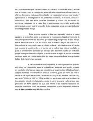 la conducta humana y en los últimos veinticinco anos ha sido utilizado en educación lo
que se conoce como la investigación activa aplicada; este reciente enfoque que no es
el único, tiene como meta que el investigador y el maestro se interesen en el estudio y
aplicación de la investigación de los problemas educativos, de la clase, del aula ~
comunidad, por ser ellos quienes observan y tratan de solventar los
problema: cotidianos de la clase. Con lo anteriormente mencionado, se abren los
caminos que pueden llevar al encuentro de las respuestas, ahora corresponde buscar
el idóneo para este trabajo.
Toda empresa merece y debe ser planeada, máxime si busca
apegarse a lo científico, como es el caso de la investigación; llegado el momento de
realizar el planteamiento del desarrollo que debería seguir el proceso de este trabajo,
era el tiempo de buscar cual era la ruta mas acertada a seguir, se inicio con la
búsqueda de la metodología, pues el método es literal y etimológicamente, el camino
que conduce al conocimiento, es el camino por el cual se llega a cierto resultado, es
pues, el procedimiento planeado que se sigue para descubrir aquello que se busca,
porque no hay recetas metodólogicas, pues de acuerdo al objeto de estudio se traza el
camino a seguir, es indispensable dirigir los pasos que puedan llevar el curso de este
trabajo de la manera mas acertada.
Y para satisfacer los propósitos e interrogantes que plantea
el trabajo de investigación sobre la evaluación en preescolar y su registro tomando
en cuenta los criterios que siguen las educadoras, el seguimiento y utilidad que le dan,
debería abordarse considerando un enfoque cualitativo, pues "el interés de esta se
centra en el significado humano, en la vida social y en su posterior dilucidación y
exposición" (Wittrock, 1997, p. 197) y también por ser de este carácter el empleado en
la evaluación en este nivel educativo, desde el primer programa implementado para
preescolar en 1979; además de que este refiere a las personas resaltando los
aspectos cualitativos, como las acciones y emociones que no se pueden cuantificar
perosindejardeseguirlospasosdelmétodocientífico.
24
 