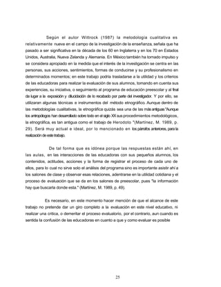 Según el autor Wittrock (1987) la metodología cualitativa es
relativamente nueva en el campo de la investigación de la enseñanza, señala que ha
pasado a ser significativa en la década de los 60 en Inglaterra y en los 70 en Estados
Unidos, Australia, Nueva Zelanda y Alemania. En México también ha tornado impulso y
se considera apropiado en la medida que el interés de la investigación se centra en las
personas, sus acciones, sentimientos, formas de conducirse y su profesionalismo en
determinados momentos; en este trabajo podría trasladarse a la utilidad y los criterios
de las educadoras para realizar la evaluación de sus alumnos, tomando en cuenta sus
experiencias, su iniciativa, o seguimiento al programa de educación preescolar y al final
da lugar a la exposición y dilucidación de lo recabado por parte del investigador. Y por ello, se
utilizaran algunas técnicas e instrumentos del método etnográfico. Aunque dentro de
las metodologías cualitativas, la etnográfica quizás sea una de las másantiguas"Aunque
los antropólogos han desarrollado sobre todo en el siglo XXsusprocedimientos metodológicos,
la etnográfica, es tan antigua como el trabajo de Herodoto "(Martínez, M. 1989, p.
29). Será muy actual e ideal, por lo mencionado en los párrafos anteriores, para la
realizacióndeestetrabajo.
De tal forma que es idónea porque las respuestas están ahí, en
las aulas, en las interacciones de las educadoras con sus pequeños alumnos, los
contenidos, actitudes, acciones y la forma de registrar el proceso de cada uno de
ellos, para lo cual no sirve solo el análisis del programa sino es importante asistir ahí a
los salones de clase y observar esas relaciones, adentrarse en la utilidad cotidiana y el
proceso de evaluación que se da en los salones de preescolar, pues "la información
hay que buscarla donde esta." (Martínez, M. 1989, p. 49).
Es necesario, en este momento hacer mención de que el alcance de este
trabajo no pretende dar un giro completo a la evaluación en este nivel educativo, ni
realizar una critica, o demeritar el proceso evaluatorio, por el contrario, aun cuando es
sentida Ia confusión de las educadoras en cuanto a que y como evaluar es posible
25
 