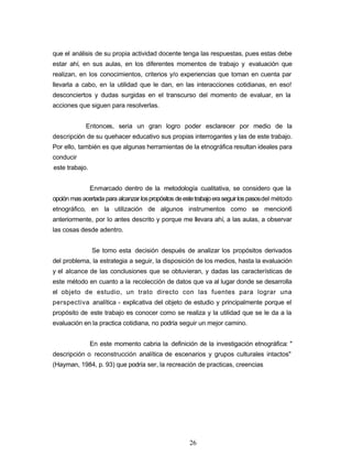 que el análisis de su propia actividad docente tenga las respuestas, pues estas debe
estar ahí, en sus aulas, en los diferentes momentos de trabajo y evaluación que
realizan, en los conocimientos, criterios y/o experiencias que toman en cuenta par
llevarla a cabo, en la utilidad que le dan, en las interacciones cotidianas, en eso!
desconciertos y dudas surgidas en el transcurso del momento de evaluar, en la
acciones que siguen para resolverlas.
Entonces, seria un gran logro poder esclarecer por medio de la
descripción de su quehacer educativo sus propias interrogantes y las de este trabajo.
Por ello, también es que algunas herramientas de la etnográfica resultan ideales para
conducir
este trabajo.
Enmarcado dentro de la metodología cualitativa, se considero que la
opción mas acertada para alcanzar lospropósitos deestetrabajoeraseguirlospasosdel método
etnográfico, en la utilización de algunos instrumentos como se mencion6
anteriormente, por lo antes descrito y porque me llevara ahí, a las aulas, a observar
las cosas desde adentro.
Se tomo esta decisión después de analizar los propósitos derivados
del problema, la estrategia a seguir, la disposición de los medios, hasta la evaluación
y el alcance de las conclusiones que se obtuvieran, y dadas las características de
este método en cuanto a la recolección de datos que va al lugar donde se desarrolla
el objeto de estudio, un trato directo con las fuentes para lograr una
perspectiva analítica - explicativa del objeto de estudio y principalmente porque el
propósito de este trabajo es conocer como se realiza y la utilidad que se le da a la
evaluación en la practica cotidiana, no podría seguir un mejor camino.
En este momento cabria la definición de la investigación etnográfica: "
descripción o reconstrucción analítica de escenarios y grupos culturales intactos"
(Hayman, 1984, p. 93) que podría ser, la recreación de practicas, creencias
26
 