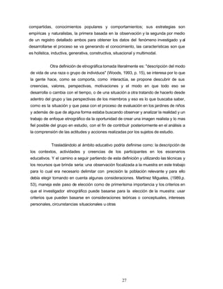compartidas, conocimientos populares y comportamientos; sus estrategias son
empíricas y naturalistas, la primera basada en la observación y la segunda por medio
de un registro detallado ambos para obtener los datos del fenómeno investigado y al
desarrollarse el proceso se va generando el conocimiento, las características son que
es holística, inductiva, generativa, constructiva, situacional y multimodal.
Otra definición de etnográfica tomada literalmente es: "descripción del modo
de vida de una raza o grupo de individuos" (Woods, 1993, p. 15), se interesa por lo que
la gente hace, como se comporta, como interactúa, se propone descubrir de sus
creencias, valores, perspectivas, motivaciones y el modo en que todo eso se
desarrolla o cambia con el tiempo, o de una situación a otra tratando de hacerlo desde
adentro del grupo y las perspectivas de los miembros y eso es lo que buscaba saber,
como es la situación y que pasa con el proceso de evaluación en los jardines de niños
y además de que de alguna forma estaba buscando observar y analizar la realidad y un
trabajo de enfoque etnográfico da la oportunidad de crear una imagen realista y lo mas
fiel posible del grupo en estudio, con el fin de contribuir posteriormente en el análisis a
la comprensión de las actitudes y acciones realizadas por los sujetos de estudio.
Trasladándolo al ámbito educativo podría definirse como: la descripción de
los contextos, actividades y creencias de los participantes en los escenarios
educativos. Y el camino a seguir partiendo de esta definición y utilizando las técnicas y
los recursos que brinda seria: una observación focalizada a la muestra en este trabajo
para lo cual era necesario delimitar con precisión la población relevante y para ello
debía elegir tomando en cuenta algunas consideraciones. Martínez Migueles, (1989,p.
53), maneja este paso de elección como de primerísima importancia y los criterios en
que el investigador etnográfico puede basarse para la elección de la muestra: usar
criterios que pueden basarse en consideraciones teóricas o conceptuales, intereses
personales, circunstancias situacionales u otras
27
 