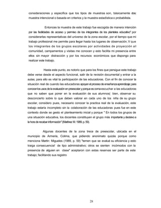 consideraciones y especifica que los tipos de muestras son, básicamente dos:
muestra intencional o basada en criterios y la muestra estadística o probabilista.
Entonces la muestra de este trabajo fue escogida de manera intención
por las facilidades de acceso y permiso de los integrantes de los planteles educativo" por
considerarlas representativas del universo de la zona escolar, por el tiempo que mi
trabajo profesional me permite para llegar hasta los lugares de observación, V que
los integrantes de los grupos escolares por actividades de proyección a I
comunidad, campamentos y visitas me conocen y esto facilita mi presencia entre
ellos sin mayor distracción y por los recursos económicos que dispongo para
realizar este trabajo.
Hasta este punto, es notorio que para los fines que persigue este trabajo
debe verse desde el aspecto funcional, salir de la revisión documental y entrar a la
aulas; para ello es vital la participación de las educadoras. Con el fin de conocer la
situación real de cuando las educadoras apoyanelprocesodeenseñanzaaprendizaje;para
conocerlosusosdelaevaluaciónenpreescolaryporqueescomaescuchar a las educadoras
que no saben que poner en la evaluación de sus alumnos( bien, observar su
desconcierto sobre lo que deben valorar en cada uno de los niña de su grupo
escolar, considero pues, necesario conocer la practica real de la evaluación, este
trabajo estaría incompleto sin la colaboración de las educadoras pues fue en este
contexto donde se gesto el planteamiento inicial y porque " En todos los grupos de
una situación educativa, los docentes constituyen el grupo más importanteydecisivoa
lahoraderecabarinformación"(Martínez M.1989,p.59).
Algunas docentes de la zona trece de preescolar, ubicada en el
municipio de Armería, Colima, que pidiendo anonimato quizás porque como
menciona Martín: Migueles (1989, p. 59) "temen que se evalué su eficiencia y esto
traiga consecuencia! de tipo administrativo; otros se sienten incómodos con la
presencia de alguien en clase" aceptaron con estas reservas ser parte de este
trabajo; facilitando sus registro
28
 