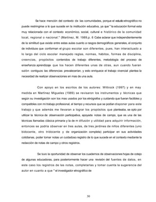 Se hace mención del contexto de las comunidades, porque el estudio etnográfico no
puede restringirse a lo que sucede en la institución educativa, ya que " la educación formal esta
muy relacionada con el contexto económico, social, cultural e histórico de la comunidad
local, regional o nacional." (Martínez, M. 1989,p. 6 Cabe aclarar que independientemente
de la similitud que existe entre estas aulas cuanto a rasgos demográficos generales, el conjunto
de individuos que conforman el grupo escolar son diferentes, pues, han interactuado a
lo largo del ciclo escolar manejado reglas, normas, hábitos, formas de disciplina,
creencias, propósitos contenidos de trabajo diferentes, metodología del proceso de
enseñanza aprendizaje que los hacen diferentes unas de otras, aun cuando fueran
salón contiguos las diferencias prevalecerían, y esto enriquece el trabajo vivencial plantea la
necesidad de realizar observaciones en mas de una aula.
Con apoyo en los escritos de los autores: Wittrock (1997) y en may
medida en Martínez Migueles (1989) se revisaron los instrumentos y técnicas que
según su investigación son los mas usados por los etnógrafos y cuidando que fueran factibles y
compatibles con mi trabajo profesional, el tiempo y recursos que se podían disponer para este
trabajo y que además me llevaran a lograr los propósitos que planteaba, se opto por
utilizar la técnica de observación participativa, apoyada notas de campo, que es una de las
técnicas llamadas clásica primaria y la de m difusión y utilidad para adquirir información,
entonces se podría observar en tres aulas, de tres jardines de niños diferentes (uno
bidocente, otro tridocente y de organización completa) participar en sus actividades
cotidianas, poder tomar notas un cuidadoso registro de lo que sucede en el contexto mediante la
redacción de notas de campo y otros registros.
Se tuvo la oportunidad de observar los cuadernos de observaciones hojas de cotejo
de algunas educadoras, para posteriormente hacer una revisión del fuentes de datos, en
este caso los registros de las notas, completarlas y tomar cuenta la sugerencia del
autor en cuanto a que " el investigador etnográfico de
30
 
