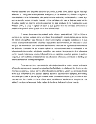 tratar de responder a las preguntas de quien, que, donde, cuando, como, porque alguien hizo algo"
(Martínez, M. 1989) para tenerlo presente en el protocolo de observación y realizar un registro lo
mas detallado posible de la realidad para posteriormente analizarla y esclarecer el por que de algo,
o como sucede, en que momento, quienes y como participan, etc. para al final con estas fuentes
de datos escribir un informe teniendo presentes los dos objetivos de la investigación según
Wittrock (1997, p. 272) " explicar al lector lo que quieren decir las diversas afirmaciones y
presentar las pruebas en las que se basan esas afirmaciones".
El trabajo de campo observacional, se ha utilizado según Wittrock (1987, p. 26) en el
campo de las ciencias sociales, como un método de investigación, en este trabajo, es una técnica
del método etnográfico y esta técnica de observación implica un registro cuidadoso de lo que
sucede en el contexto estudiado, utilizando o apoyándose de instrumentos, en este caso se utilizo
una guía de observación, cuya orientación se encamino a rescatar los significados esenciales de
las acciones y actitudes de los actores implicados, así como realizaban la evaluación, si las
educadoras implementaban actividades especificas para evaluar, la organización de la educadora,
como y cuando registraba y a quien, individualmente, en equipos o pequeños grupos o el grupo en
conjunto, o bien si utilizaba el desarrollo de las actividades cotidianas; además de en donde y que
criterios tomaban en cuenta para registrar.
Como se menciono con antelación, el trabajo vivencial se realizo en tres jardines de
niños estos escogidos de manera intencional por las facilidades prestadas por las directoras y las
mismas educadoras y porque las tres diferentes colonias donde se ubican son similares al resto
de las que conforman la zona escolar, además de ser de organizaciones completa, tridocente y
bidocente que cubren el tipo de organizaciones de los planteles educativos que funcionan en esta
zona escolar; las colonias donde se ubican estos planteles son semiurbanos, marginados y de
población rural donde la mayoría de los padres de familia se dedican al corte de fruta de
31
 