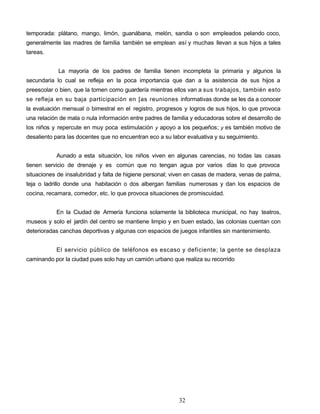 temporada: plátano, mango, limón, guanábana, melón, sandia o son empleados pelando coco,
generalmente las madres de familia también se emplean así y muchas llevan a sus hijos a tales
tareas.
La mayoría de los padres de familia tienen incompleta la primaria y algunos la
secundaria lo cual se refleja en la poca importancia que dan a la asistencia de sus hijos a
preescolar o bien, que la tomen como guardería mientras ellos van a sus trabajos, también esto
se refleja en su baja participación en [as reuniones informativas donde se les da a conocer
la evaluación mensual o bimestral en el registro, progresos y logros de sus hijos, lo que provoca
una relación de mala o nula información entre padres de familia y educadoras sobre el desarrollo de
los niños y repercute en muy poca estimulación y apoyo a los pequeños; y es también motivo de
desaliento para las docentes que no encuentran eco a su labor evaluativa y su seguimiento.
Aunado a esta situación, los niños viven en algunas carencias, no todas las casas
tienen servicio de drenaje y es común que no tengan agua por varios días lo que provoca
situaciones de insalubridad y falta de higiene personal; viven en casas de madera, venas de palma,
teja o ladrillo donde una habitación o dos albergan familias numerosas y dan los espacios de
cocina, recamara, comedor, etc. lo que provoca situaciones de promiscuidad.
En la Ciudad de Armería funciona solamente la biblioteca municipal, no hay teatros,
museos y solo el jardín del centro se mantiene limpio y en buen estado, las colonias cuentan con
deterioradas canchas deportivas y algunas con espacios de juegos infantiles sin mantenimiento.
El servicio público de teléfonos es escaso y deficiente; la gente se desplaza
caminando por la ciudad pues solo hay un camión urbano que realiza su recorrido
32
 