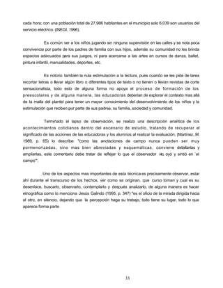 cada hora; con una población total de 27,986 habitantes en el municipio solo 6,039 son usuarios del
servicio eléctrico. (INEGI, 1996).
Es común ver a los niños jugando sin ninguna supervisión en las calles y se nota poca
convivencia por parte de los padres de familia con sus hijos, además su comunidad no les brinda
espacios adecuados para sus juegos, ni para acercarse a las artes en cursos de danza, ballet,
pintura infantil, manualidades, deportes, etc.
Es notorio también la nula estimulación a la lectura, pues cuando se les pide de tarea
recortar letras o llevar algún libro o diferentes tipos de texto o no tienen o llevan revistas de corte
sensacionalista, todo esto de alguna forma no apoya el proceso de formación de los
preescolares y de alguna manera, las educadoras deberían de explorar el contexto mas allá
de la malla del plantel para tener un mayor conocimiento del desenvolvimiento de los niños y la
estimulación que reciben por parte de sus padres, su familia, sociedad y comunidad.
Terminado el lapso de observación, se realizo una descripción analítica de los
acontecimientos cotidianos dentro del escenario de estudio, tratando de recuperar el
significado de las acciones de las educadoras y los alumnos al realizar la evaluación, (Martínez, M.
1989, p. 65) lo describe: "como las anotaciones de campo nunca pueden ser muy
pormenorizadas, sino mas bien abreviadas y esquemáticas, conviene detallarlas y
ampliarlas, este comentario debe tratar de reflejar lo que el observador vio, oyó y sintió en `el
campo"'.
Uno de los aspectos mas importantes de esta técnica es precisamente observar, estar
ahí durante el transcurso de los hechos, ver como se originan, que curso toman y cual es su
desenlace, buscarlo, observarlo, contemplarlo y después analizarlo, de alguna manera es hacer
etnográfica como lo menciona Jesús Galindo (1995, p. 347) "es el oficio de la mirada dirigida hacia
el otro, en silencio, dejando que la percepción haga su trabajo, todo tiene su lugar, todo lo que
aparece forma parte
33
 
