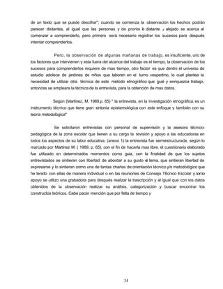 de un texto que se puede descifrar"; cuando se comienza la observación los hechos podrán
parecer distantes, al igual que las personas y de pronto lo distante y alejado se acerca al
comenzar a comprenderlo, pero primero será necesario registrar los sucesos para después
intentar comprenderlos.
Pero, la observación de algunas mañanas de trabajo, es insuficiente, uno de
los factores que intervienen y esta fuera del alcance del trabajo es el tiempo, la observación de los
sucesos para comprenderlos requiere de mas tiempo, otro factor es que dentro el universo de
estudio adolece de jardines de niños que laboren en el turno vespertino, lo cual plantea la
necesidad de utilizar otra técnica de este método etnográfico que guié y enriquezca trabajo,
entonces se empleara la técnica de la entrevista, para la obtención de mas datos.
Según (Martínez, M. 1989,p. 65) " la entrevista, en la investigación etnográfica, es un
instrumento técnico que tiene gran sintonía epistemológica con este enfoque y también con su
teoría metodológica"
Se solicitaron entrevistas con personal de supervisión y la asesora técnico-
pedagógica de la zona escolar que tienen a su cargo la revisión y apoyo a las educadoras en
todos los aspectos de su labor educativa, (anexo 1) la entrevista fue semiestructurada, según lo
marcado por Martínez M. ( 1989, p. 65), con el fin de hacerla mas libre, el cuestionario elaborado
fue utilizado en determinados momentos como guía, con la finalidad de que los sujetos
entrevistados se sintieran con libertad de abordar a su gusto el tema, que sintieran libertad de
expresarse y lo sintieran como una de tantas charlas de orientación técnico y/o metodológico que
he tenido con ellas de manera individual o en las reuniones de Consejo T6cnico Escolar y como
apoyo se utilizo una grabadora para después realizar la trascripción y al igual que con los datos
obtenidos de la observación realizar su análisis, categorización y buscar encontrar los
constructos teóricos. Cabe pacer mención que por falta de tiempo y
34
 