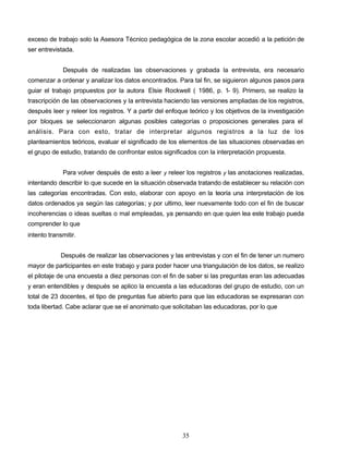 exceso de trabajo solo la Asesora Técnico pedagógica de la zona escolar accedió a la petición de
ser entrevistada.
Después de realizadas las observaciones y grabada la entrevista, era necesario
comenzar a ordenar y analizar los datos encontrados. Para tal fin, se siguieron algunos pasos para
guiar el trabajo propuestos por la autora Elsie Rockwell ( 1986, p. 1- 9). Primero, se realizo la
trascripción de las observaciones y la entrevista haciendo las versiones ampliadas de los registros,
después leer y releer los registros. Y a partir del enfoque teórico y los objetivos de la investigación
por bloques se seleccionaron algunas posibles categorías o proposiciones generales para el
análisis. Para con esto, tratar de interpretar algunos registros a la luz de los
planteamientos teóricos, evaluar el significado de los elementos de las situaciones observadas en
el grupo de estudio, tratando de confrontar estos significados con la interpretación propuesta.
Para volver después de esto a leer y releer los registros y las anotaciones realizadas,
intentando describir lo que sucede en la situación observada tratando de establecer su relación con
las categorías encontradas. Con esto, elaborar con apoyo en la teoría una interpretación de los
datos ordenados ya según las categorías; y por ultimo, leer nuevamente todo con el fin de buscar
incoherencias o ideas sueltas o mal empleadas, ya pensando en que quien lea este trabajo pueda
comprender lo que
intento transmitir.
Después de realizar las observaciones y las entrevistas y con el fin de tener un numero
mayor de participantes en este trabajo y para poder hacer una triangulación de los datos, se realizo
el pilotaje de una encuesta a diez personas con el fin de saber si las preguntas eran las adecuadas
y eran entendibles y después se aplico la encuesta a las educadoras del grupo de estudio, con un
total de 23 docentes, el tipo de preguntas fue abierto para que las educadoras se expresaran con
toda libertad. Cabe aclarar que se el anonimato que solicitaban las educadoras, por lo que
35
 