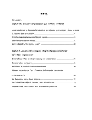 Indice.
Introducción.
Capítulo I. La Evaluación en preescolar: ¿Un problema cotidiano?
Los antecedentes: el discurso y la realidad de la evaluación en preescolar, ¿donde se gesta
el problema de la evaluación? .......................................................................................16
Importancia pedagógica y social de este trabajo...........................................................18
Las intenciones de este trabajo.....................................................................................21
La investigación ¿Qué camino seguir? ........................................................................22
Capítulo II. La evaluación como parte integral del proceso enseñanza/
aprendizaje en preescolar.
Desarrollo del niño y la niña preescolar y sus características .....................................38
Características curriculares.........................................................................................48
Importancia de la evaluación en el jardín de niños....................................................................56
Algunos elementos del Plan y Programa de Preescolar y su relación
La Evaluación como tarea docente..................................................................... 72
La Evaluación en el jardín de niños y sus características...........................................74
La observación: hilo conductor de la evaluación en preescolar......................................88
con la evaluación..............................................................................................................68
 
