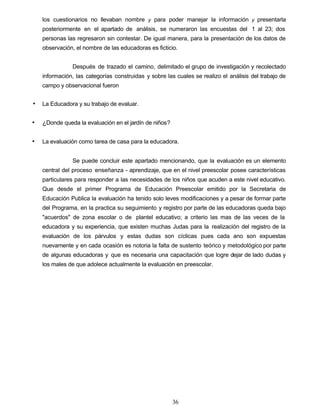 los cuestionarios no llevaban nombre y para poder manejar la información y presentarla
posteriormente en el apartado de análisis, se numeraron las encuestas del 1 al 23; dos
personas las regresaron sin contestar. De igual manera, para la presentación de los datos de
observación, el nombre de las educadoras es ficticio.
Después de trazado el camino, delimitado el grupo de investigación y recolectado
información, las categorías construidas y sobre las cuales se realizo el análisis del trabajo de
campo y observacional fueron
• La Educadora y su trabajo de evaluar.
• ¿Donde queda la evaluación en el jardín de niños?
• La evaluación como tarea de casa para la educadora.
Se puede concluir este apartado mencionando, que la evaluación es un elemento
central del proceso enseñanza - aprendizaje, que en el nivel preescolar posee características
particulares para responder a las necesidades de los niños que acuden a este nivel educativo.
Que desde el primer Programa de Educación Preescolar emitido por la Secretaria de
Educación Publica la evaluación ha tenido solo leves modificaciones y a pesar de formar parte
del Programa, en la practica su seguimiento y registro por parte de las educadoras queda bajo
"acuerdos" de zona escolar o de plantel educativo; a criterio las mas de las veces de la
educadora y su experiencia, que existen muchas Judas para la realización del registro de la
evaluación de los párvulos y estas dudas son cíclicas pues cada ano son expuestas
nuevamente y en cada ocasión es notoria la falta de sustento teórico y metodológico por parte
de algunas educadoras y que es necesaria una capacitación que logre dejar de lado dudas y
los males de que adolece actualmente la evaluación en preescolar.
36
 