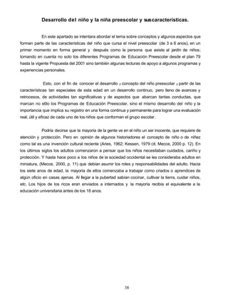 Desarrollo del niño y la niña preescolar y suscaracterísticas.
En este apartado se intentara abordar el tema sobre conceptos y algunos aspectos que
forman parte de las características del niño que cursa el nivel preescolar (de 3 a 6 anos), en un
primer momento en forma general y después como la persona que asiste al jardín de niños;
tomando en cuenta no solo los diferentes Programas de Educación Preescolar desde el plan 79
hasta la vigente Propuesta del 2001 sino también algunas lecturas de apoyo a algunos programas y
experiencias personales.
Esto, con el fin de conocer el desarrollo y concepto del niño preescolar y partir de las
características tan especiales de esta edad en un desarrollo continuo, pero lleno de avances y
retrocesos, de actividades tan significativas y de aspectos que abarcan tantas conductas, que
marcan no s6lo los Programas de Educación Preescolar, sino el mismo desarrollo del niño y la
importancia que implica su registro en una forma continua y permanente para lograr una evaluación
real, útil y eficaz de cada uno de los niños que conforman el grupo escolar.
Podría decirse que la mayoría de la gente ve en el niño un ser inocente, que requiere de
atención y protección. Pero en opinión de algunos historiadores el concepto de niño o de niñez
como tal es una invención cultural reciente (Aries, 1962; Kessen, 1979 cit. Mecce, 2000 p. 12). En
los últimos siglos los adultos comenzaron a pensar que los niños necesitaban cuidados, cariño y
protección. Y hasta hace poco a los niños de la sociedad occidental se les consideraba adultos en
miniatura, (Mecce, 2000, p. 11) que debían asumir los roles y responsabilidades del adulto. Hacia
los siete anos de edad, la mayoría de ellos comenzaba a trabajar como criados o aprendices de
algún oficio en casas ajenas. Al llegar a la pubertad sabían cocinar, cultivar la tierra, cuidar niños,
etc. Los hijos de los ricos eran enviados a internados y la mayoría recibía el equivalente a la
educación universitaria antes de los 18 anos.
38
 