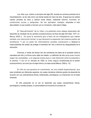 Los niños que vivieron a principios del siglo XIX, durante los primeros periodos de la
industrialización, se les vela como una fuente barata de mano de obra. Al igual que los adultos
cubrían jornadas de doce a catorce horas diarias, realizando labores humildes en
condiciones sucias y peligrosas. Se les aplicaban castigos corporales si eran
descuidados, lo que sucedía a menudo, por su inmadurez, mala salud o fatiga.
El "descubrimiento" de la niñez y la pubertad como etapas especiales del
desarrollo es resultado de los cambios socioeconómicos de fines del siglo XIX (Kett, 1977 cit.
Mecce 2000 p. 12) pues la economía giro a favor de los trabajadores que habían
recibido una instrucción formal, lo que favoreció la expansión del sistema publico de
enseñanza. Y por su parte los reformadores sociales comenzaron a destacar la
responsabilidad del estado de proteger el bienestar del niño y eliminar las desigualdades de la
educación.
Entonces, a través del tiempo han ido cambiando las ideas de la sociedad sobre la
naturaleza del niño y la forma como debe ser tratado. La definición de niño varia pues mucho
según las sociedades, y en algunas existe poca o nula distinción entre la pubertad y
la adultez. Y aun en la década de 1990, la niñez seguía condicionada por el cambio
socioeconómico, así como por el origen étnico y la clase social (Mecce, 2000 p. 13).
El niño es una persona en crecimiento, es una unidad biopsicosocial, que
esta constituido por diferentes aspectos, los cuales mantienen distintos grados de desarrollo de
acuerdo con sus características físicas, intelectuales, psicológicas y su interacción con el medio
ambiente.
El niño preescolar es un ser en desarrollo que posee características físicas,
psicológicas y sociales propias, su personalidad se encuentra en proceso de
39
 